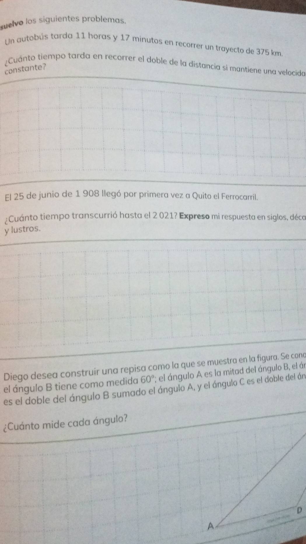 suelvo los siguientes problemas. 
Un autobús tarda 11 horas y 17 minutos en recorrer un trayecto de 375 km
¿Cuánto tiempo tarda en recorrer el doble de la distancia si mantiene una velocida 
constante? 
El 25 de junio de 1 908 llegó por primera vez a Quito el Ferrocarril. 
¿Cuánto tiempo transcurrió hasta el 2 021? Expreso mi respuesta en siglos, déco 
y lustros. 
Diego desea construír una repisa como la que se muestra en la figura. Se cono 
el ángulo B tiene como medida 60°; el ángulo A es la mitad del ángulo B, el án 
es el doble del ángulo B sumado el ángulo A, y el ángulo C es el doble del án 
¿Cuánto mide cada ángulo? 
D 
A