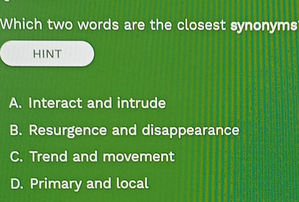 Which two words are the closest synonyms
HINT
A. Interact and intrude
B. Resurgence and disappearance
C. Trend and movement
D. Primary and local