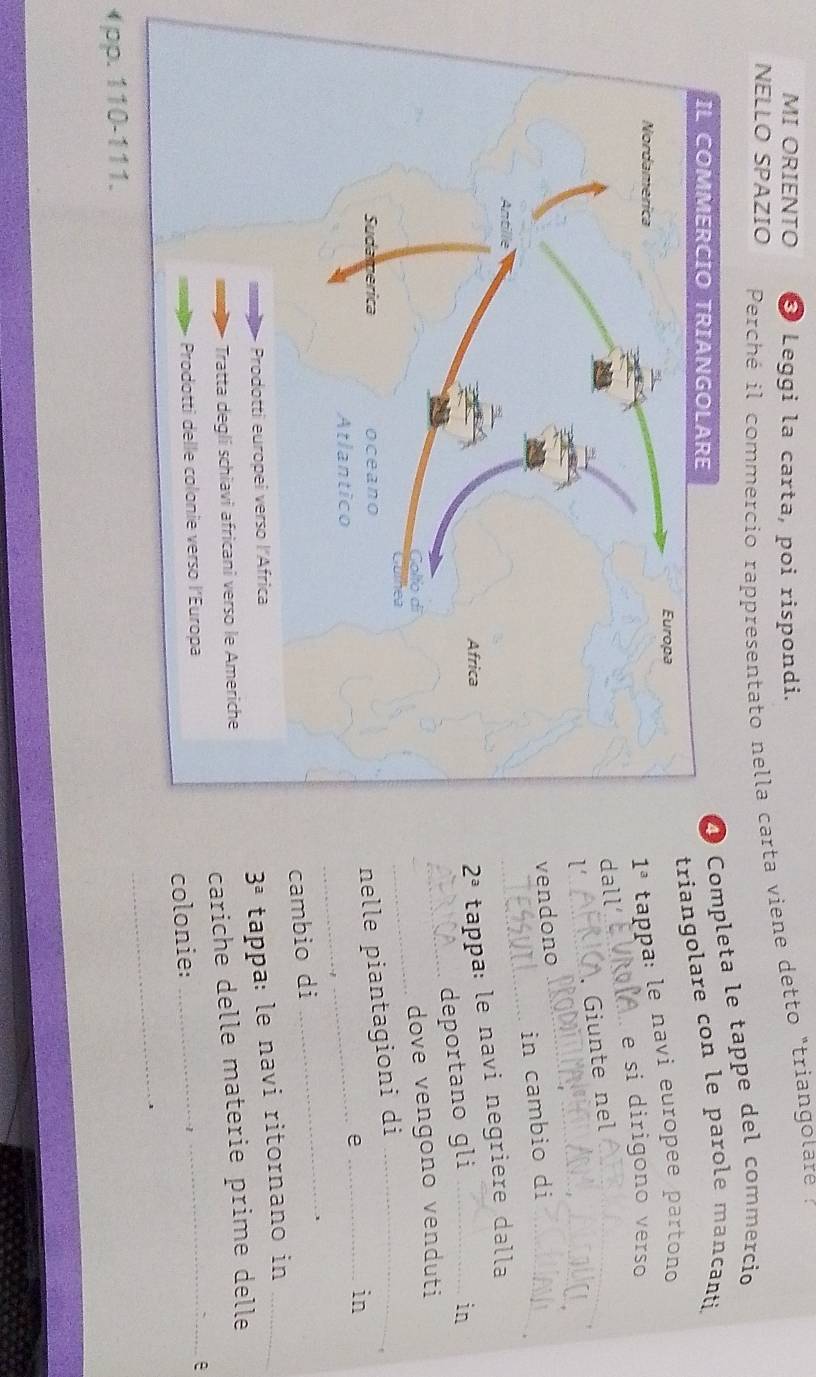 MI ORIENTO Leggi la carta, poi rispondi.
NELLO SPAZIO  Perché il commercio rappresentato nella carta viene detto "triangolare  :
Completa le tappe del commercio
riangolare con le parole mancanti.
tappa: le navi européé partono
e si dirigono verso
all_
_
_ . Giunte nel_
endono
in cambio di_
_
tappa: le navi negriere dalla
deportano gli_
in
_
_
dove vengono venduti
nelle piantagioni di_
_e_
in
cambio di
_
、
3^a
tappa: le navi ritornano in_
cariche delle materie prime delle
_e
colonie:_
_
( pp. 110-111.