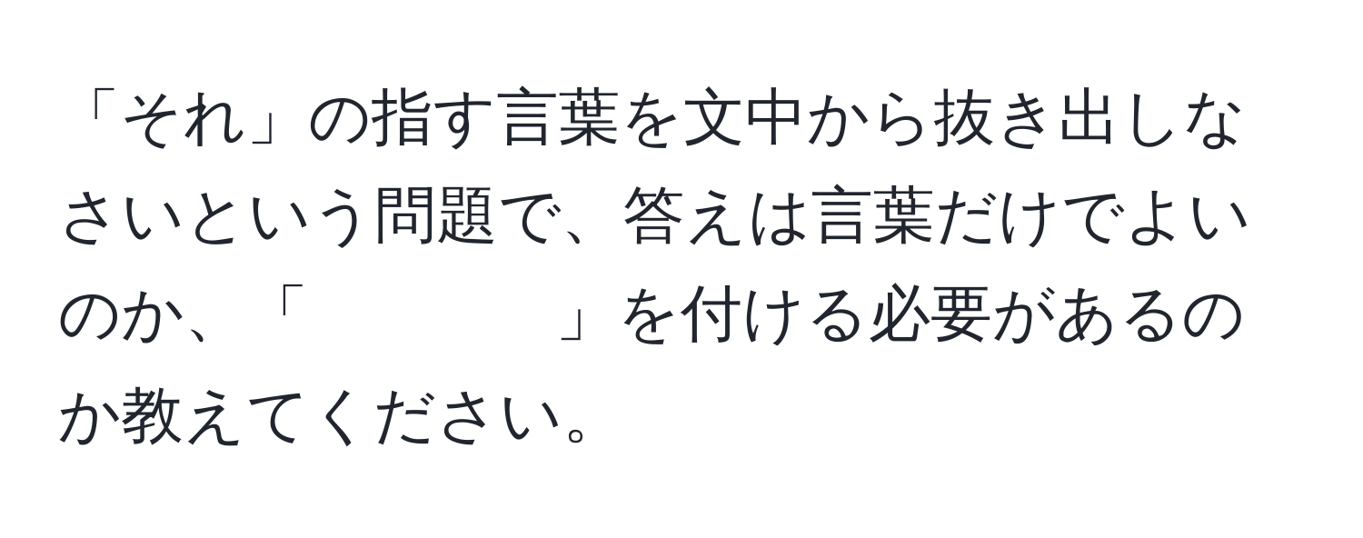 「それ」の指す言葉を文中から抜き出しなさいという問題で、答えは言葉だけでよいのか、「　　　　」を付ける必要があるのか教えてください。