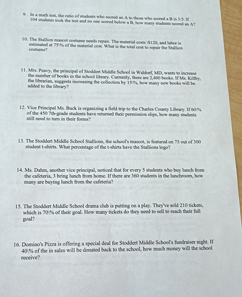 In a math test, the ratio of students who scored an A to those who scored a B is 3:5. If
104 students took the test and no one scored below a B, how many students scored an A? 
10. The Stallion mascot costume needs repair. The material costs $120, and labor is 
estimated at 75% of the material cost. What is the total cost to repair the Stallion 
costume? 
l1. Mrs. Peavy, the principal of Stoddert Middle School in Waldorf, MD, wants to increase 
the number of books in the school library. Currently, there are 2,400 books. If Ms. Killby, 
the librarian, suggests increasing the collection by 15%, how many new books will be 
added to the library? 
12. Vice Principal Ms. Buck is organizing a field trip to the Charles County Library. If 60%
of the 450 7th -grade students have returned their permission slips, how many students 
still need to turn in their forms? 
13. The Stoddert Middle School Stallions, the school's mascot, is featured on 75 out of 300
student t-shirts. What percentage of the t-shirts have the Stallions logo? 
14. Ms. Dahm, another vice principal, noticed that for every 5 students who buy lunch from 
the cafeteria, 3 bring lunch from home. If there are 360 students in the lunchroom, how 
many are buying lunch from the cafeteria? 
15. The Stoddert Middle School drama club is putting on a play. They've sold 210 tickets, 
which is 70% of their goal. How many tickets do they need to sell to reach their full 
goal? 
16. Domino's Pizza is offering a special deal for Stoddert Middle School's fundraiser night. If
40% of the in sales will be donated back to the school, how much money will the school 
receive?