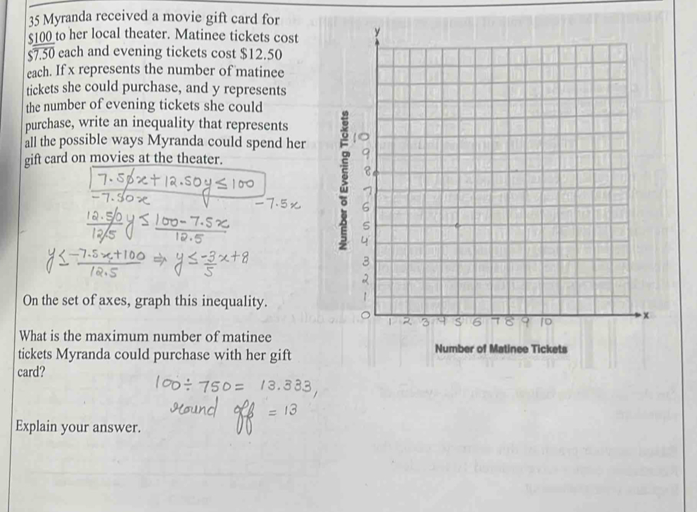 Myranda received a movie gift card for
$100 to her local theater. Matinee tickets cost
overline $7.50 each and evening tickets cost $12.50
each. If x represents the number of matinee 
tickets she could purchase, and y represents 
the number of evening tickets she could 
purchase, write an inequality that represents 
all the possible ways Myranda could spend her 
gift card on movies at the theater. 
g 
On the set of axes, graph this inequality. 
What is the maximum number of matinee 
tickets Myranda could purchase with her gift 
card? 
Explain your answer.