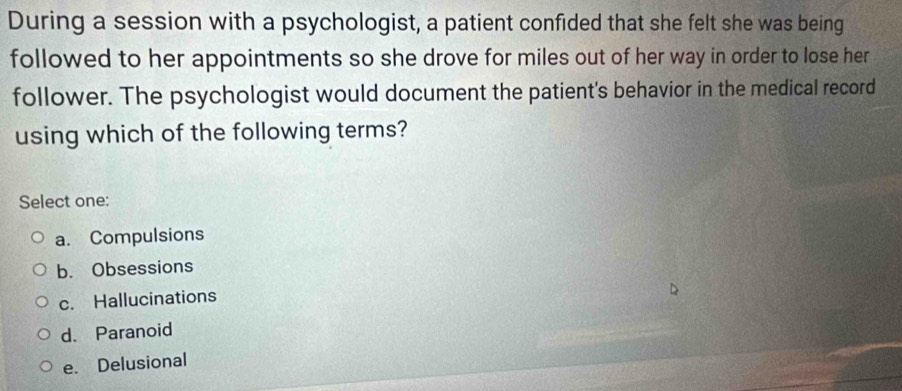 During a session with a psychologist, a patient confided that she felt she was being
followed to her appointments so she drove for miles out of her way in order to lose her
follower. The psychologist would document the patient's behavior in the medical record
using which of the following terms?
Select one:
a. Compulsions
b. Obsessions
c. Hallucinations
d. Paranoid
e. Delusional