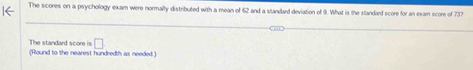 The scores on a psychology exam were normally distributed with a mean of 62 and a standard deviation of 9. What is the standard score for an exam score of 73? 
The standard score is □. 
(Round to the nearest hundredth as needed.)