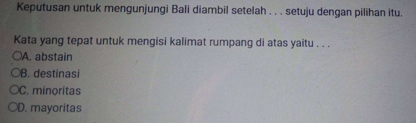 Keputusan untuk mengunjungi Bali diambil setelah . . . setuju dengan pilihan itu.
Kata yang tepat untuk mengisi kalimat rumpang di atas yaitu . . .
A. abstain
B. destinasi
C. minoritas
D. mayoritas