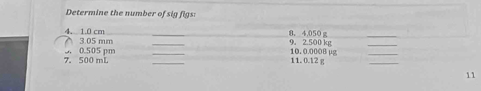 Determine the number of sig figs: 
4. 1.0 cm __8. 4,050 g
_ 
3. 05 mm _9. 2.500 kg
_
0.505 pm _10. 0.0008 µg
_ 
7. 500 mL _11. 0.12 g
_ 
11