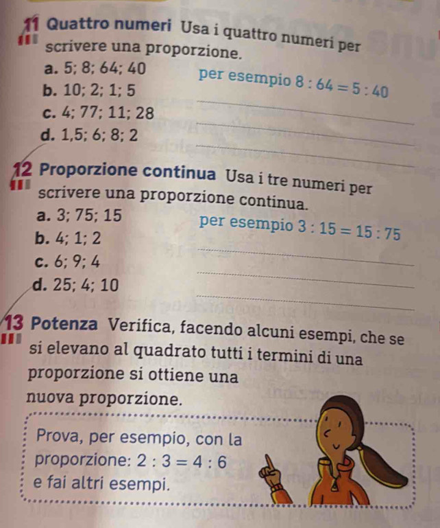 Quattro numeri Usa i quattro numeri per
scrivere una proporzione.
_
a. 5; 8; 64; 40 per esempio 8:64=5:40
b. 10; 2; 1; 5
_
c. 4; 77; 11; 28
_
d. 1, 5; 6; 8; 2
12 Proporzione continua Usa i tre numeri per
scrivere una proporzione continua.
_
a. 3; 75; 15 per esempio 3:15=15:75
b. 4; 1; 2
_
c. 6; 9; 4
_
d. 25; 4; 10
13 Potenza Verifica, facendo alcuni esempi, che se
si elevano al quadrato tutti i termini di una
proporzione si ottiene una
nuova proporzione.
Prova, per esempio, con la
proporzione: 2:3=4:6
e fai altri esempi.