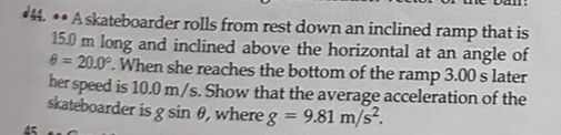 •44. •• Askateboarder rolls from rest down an inclined ramp that is
15.0 m long and inclined above the horizontal at an angle of
θ =20.0°. When she reaches the bottom of the ramp 3.00 s later 
her speed is 10.0 m/s. Show that the average acceleration of the 
skateboarder is g sin θ, where g=9.81m/s^2. 
45
