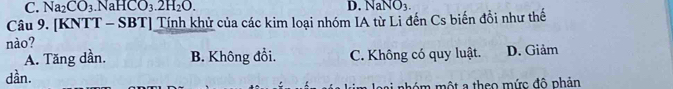 C. Na_2CO_3 .NaHCO_3.2H_2O. D. NaNO_3. 
Câu 9. [KNTT - SBT] Tính khử của các kim loại nhóm IA từ Li đến Cs biến đồi như thế
nào?
A. Tăng dần. B. Không đổi. C. Không có quy luật. D. Giảm
dần.
m l oại phóm một a theo mức đô phản