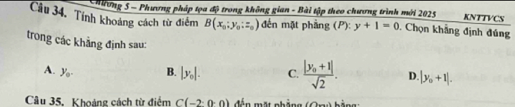 Chương 5 - Phương pháp tọa độ trong không gian - Bài tập theo chương trình mới 2025 KNTTVCS
Câu 34. Tính khoảng cách từ điểm B(x_0;y_0;z_0) đến mặt phầng (P): y+1=0 Chọn khẳng định đúng
trong các khẳng định sau:
A. y_0. B. |y_0|. C. frac |y_0+1|sqrt(2). D |y_0+1|. 
Câu 35. Khoảng cách từ điểm C(-2:0:0) đến mặt nhắng (0,