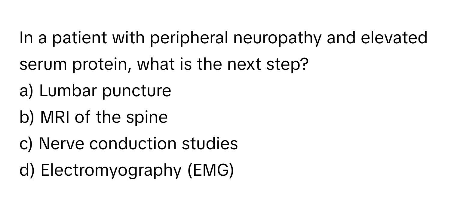 In a patient with peripheral neuropathy and elevated serum protein, what is the next step?

a) Lumbar puncture 
b) MRI of the spine 
c) Nerve conduction studies 
d) Electromyography (EMG)