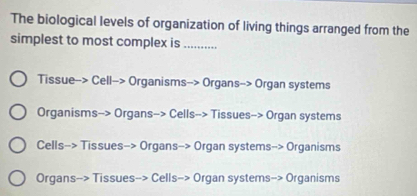 The biological levels of organization of living things arranged from the
simplest to most complex is_
Tissue--> Cell--> Organisms--> Organs--> Organ systems
Organisms--> Organs--> Cells--> Tissues--> Organ systems
Cells-> Tissues-> Organs-> Organ systems-> Organisms
Organs--> Tissues--> Cells-> Organ systems-> Organisms