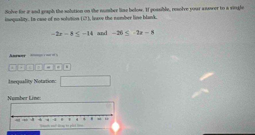 Solve for 2 and graph the solution on the number line below. If possible, resolve your answer to a single 
inequality. In case of no solution (D), leave the number line blank.
-2x-8≤ -14 and -26≤ -2x-8
Answer Agun à vut é y 
< , < 0 R 
Inequality Notation: □  □ /□   
Number Line: