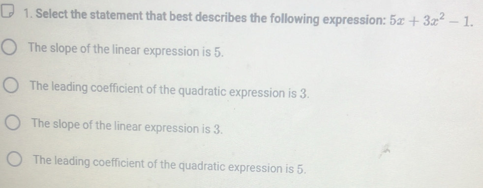 Select the statement that best describes the following expression: 5x+3x^2-1.
The slope of the linear expression is 5.
The leading coefficient of the quadratic expression is 3.
The slope of the linear expression is 3.
The leading coefficient of the quadratic expression is 5.