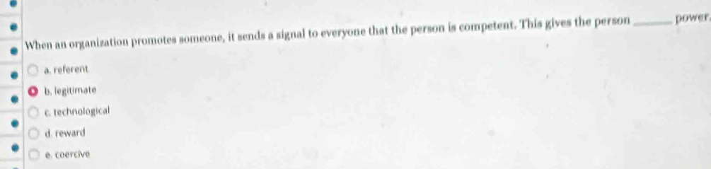 When an organization promotes someone, it sends a signal to everyone that the person is competent. This gives the person_ power
a. referent
b. legitimate
c. technological
d. reward
e. coercive