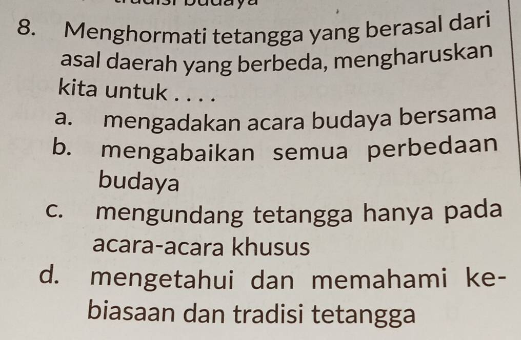 yu
8. Menghormati tetangga yang berasal dari
asal daerah yang berbeda, mengharuskan
kita untuk . . . .
a. mengadakan acara budaya bersama
b. mengabaikan semua perbedaan
budaya
c. mengundang tetangga hanya pada
acara-acara khusus
d. mengetahui dan memahami ke-
biasaan dan tradisi tetangga