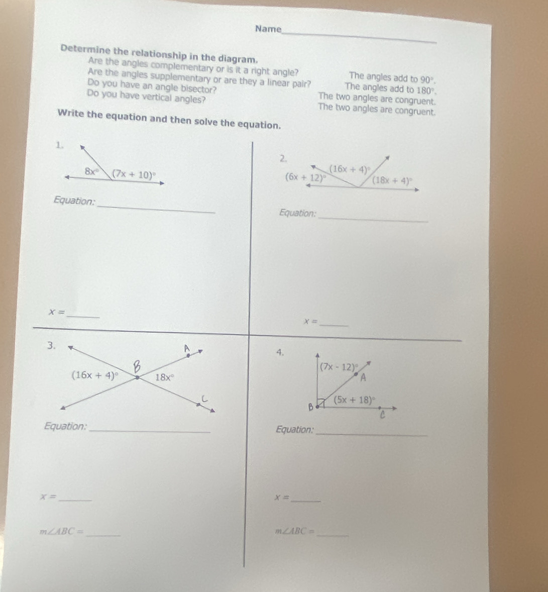 Name
Determine the relationship in the diagram.
Are the angles complementary or is it a right angle? The angles add to 90°.
Are the angles supplementary or are they a linear pair? The angles add to 180°.
Do you have an angle bisector? The two angles are congruent.
Do you have vertical angles? The two angles are congruent.
Write the equation and then solve the equation.
2.
_
Equation:
Equation:_
x= _
_ x=
4.
Equation:_ Equation:_
_ x=
x= _
m∠ ABC= _
_ m∠ ABC=