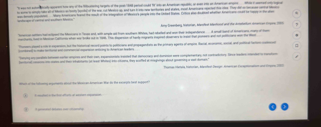 "It was not automstically apparent how any of the filibustering targets of the post-1848 period could 'fit' into an American republic, or even into an American empire. . . . While it seemed only logical
to some to simply take all of Mexico as booty [spoils] of the war, cut Mexico up, and turn it into new territories and states, most Americans rejected this idea. They did so because central Mexico
was densely populated. . . Many Americans feared the result of the integration of Mexico's people into the United States. Critics also doubted whether Americans could be happy in the alien
landscape of central and southern Mexico." Q
Amy Greenberg, historian, Manifest Manhood and the Antebellum American Empire; 2005 ?
"American settlers had eclipsed the Mexicans in Texas and, with ample aid from southern Whites, had rebelled and won their independence. . . . A small band of Americans, many of them
merchants, lived in Mexican California when war broke out in 1846. This dispersion of hardy migrants inspired observers to insist that pioneers and not politicians won the West. .. 。
*Pioneers played a role in expansion, but the historical record points to politicians and propagandists as the primary agents of empire. Racial, economic, social, and political factors coalesced
□
[combined] to make territorial and commercial expansion enticing to American leaders. . . .
"Denying any parallels between earlier empires and their own, expansionists insisted that democracy and dominion were complementary, not contradictory. Since leaders intended to transform 1
[territorial] cessions into states and their inhabitants (at least Whites) into citizens, they scoffed at misgivings about governing a vast domain."
Thomas Hietala, historian, Manifest Design: American Exceptionalism and Empire 2003
Which of the following arguments about the Mexican-American War do the excerpts best support?
It resulted in the first efforts at western expansion.
It generated debates over citizenship