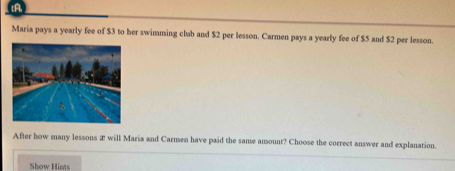 CA 
Maria pays a yearly fee of $3 to her swimming club and $2 per lesson. Carmen pays a yearly fee of $5 and $2 per lesson. 
After how many lessons æ will Maria and Carmen have paid the same amount? Choose the correct answer and explanation. 
Show Hints