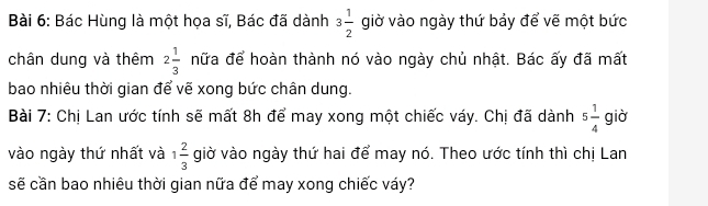 Bác Hùng là một họa sĩ, Bác đã dành 3 1/2  giờ vào ngày thứ bảy để vẽ một bức 
chân dung và thêm 2 1/3  nữa để hoàn thành nó vào ngày chủ nhật. Bác ấy đã mất 
bao nhiêu thời gian để vẽ xong bức chân dung. 
Bài 7: Chị Lan ước tính sẽ mất 8h để may xong một chiếc váy. Chị đã dành 5 1/4  giờ 
vào ngày thứ nhất và 1 2/3  giờ vào ngày thứ hai để may nó. Theo ước tính thì chị Lan 
sẽ cần bao nhiêu thời gian nữa để may xong chiếc váy?