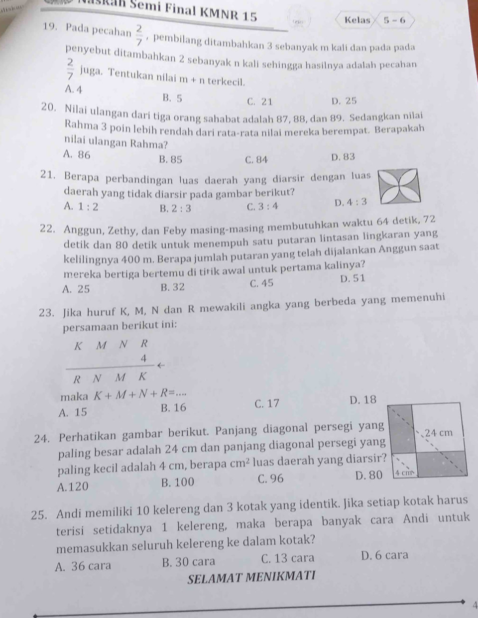 diskn
Naskan Šemi Final KMNR 15
(5)) Kelas 5-6.
19. Pada pecahan  2/7  ， pembilang ditambahkan 3 sebanyak m kali dan pada pada
penyebut ditambahkan 2 sebanyak n kali sehingga hasilnya adalah pecahan
 2/7  juga. Tentukan nilai m- n terkecil.
A. 4
B.5 C. 21 D. 25
20. Nilai ulangan dari tiga orang sahabat adalah 87, 88, dan 89. Sedangkan nilai
Rahma 3 poin lebih rendah dari rata-rata nilai mereka berempat. Berapakah
nilai ulangan Rahma?
A. 86 B. 85 D. 83
C. 84
21. Berapa perbandingan luas daerah yang diarsir dengan luas
daerah yang tidak diarsir pada gambar berikut?
A. 1:2 B. 2:3 C. 3:4
D. 4:3
22. Anggun, Zethy, dan Feby masing-masing membutuhkan waktu 64 detik, 72
detik dan 80 detik untuk menempuh satu putaran lintasan lingkaran yang
kelilingnya 400 m. Berapa jumlah putaran yang telah dijalankan Anggun saat
mereka bertiga bertemu di titik awal untuk pertama kalinya?
A. 25 B. 32 C. 45 D. 51
23. Jika huruf K, M, N dan R mewakili angka yang berbeda yang memenuhi
persamaan berikut ini:
K [M N èR
D ←
R N M K
maka K+M+N+R=...
C. 17
A. 15 B. 16 D. 18
24. Perhatikan gambar berikut. Panjang diagonal persegi yang
paling besar adalah 24 cm dan panjang diagonal persegi yang
paling kecil adalah 4 cm, berapa cm^2 luas daerah yang diarsir?
C. 96
A.120 B. 100 D. 80
25. Andi memiliki 10 kelereng dan 3 kotak yang identik. Jika setiap kotak harus
terisi setidaknya 1 kelereng, maka berapa banyak cara Andi untuk
memasukkan seluruh kelereng ke dalam kotak?
A. 36 cara B. 30 cara C. 13 cara D. 6 cara
SELAMAT MENIKMATI
4