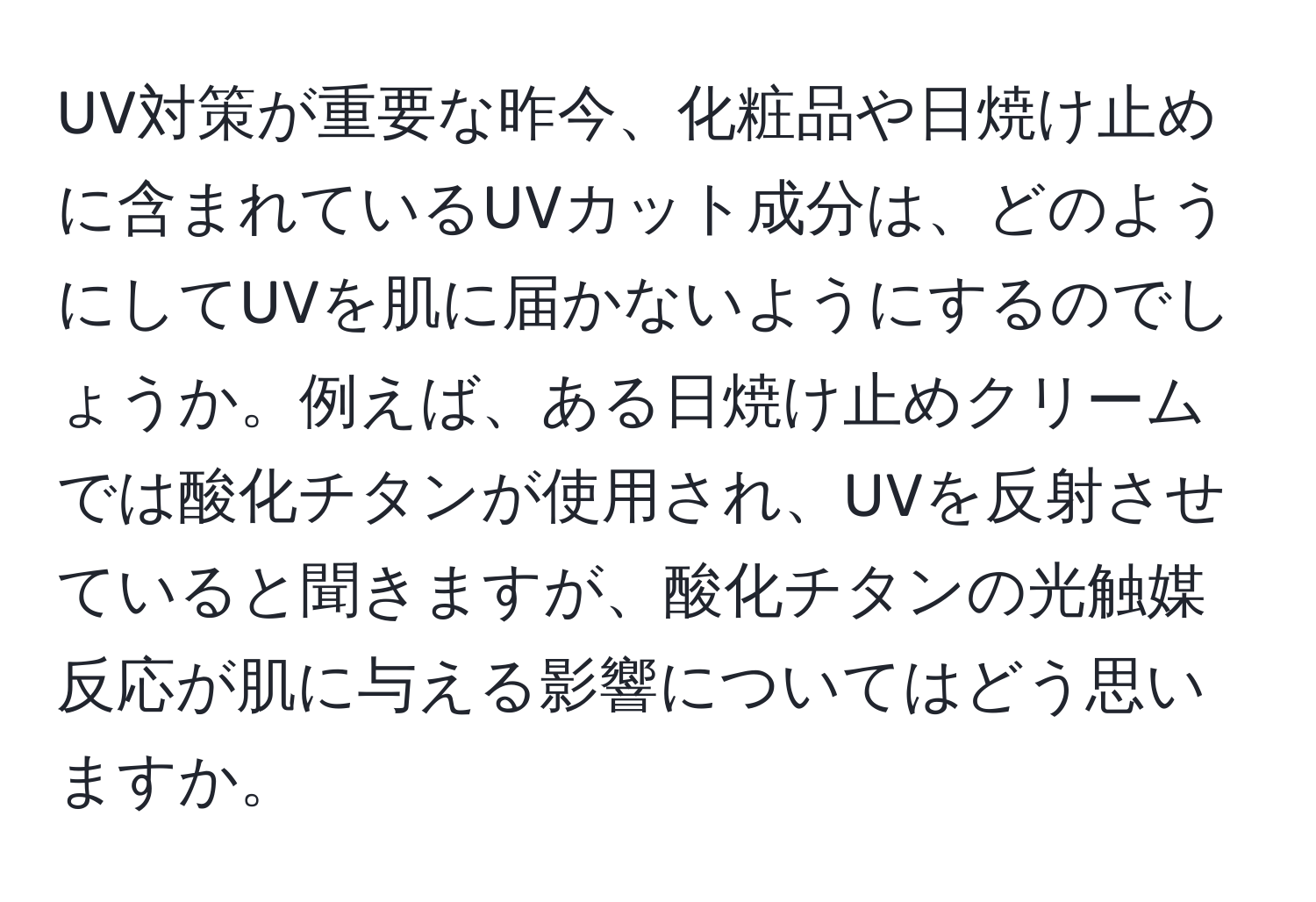 UV対策が重要な昨今、化粧品や日焼け止めに含まれているUVカット成分は、どのようにしてUVを肌に届かないようにするのでしょうか。例えば、ある日焼け止めクリームでは酸化チタンが使用され、UVを反射させていると聞きますが、酸化チタンの光触媒反応が肌に与える影響についてはどう思いますか。