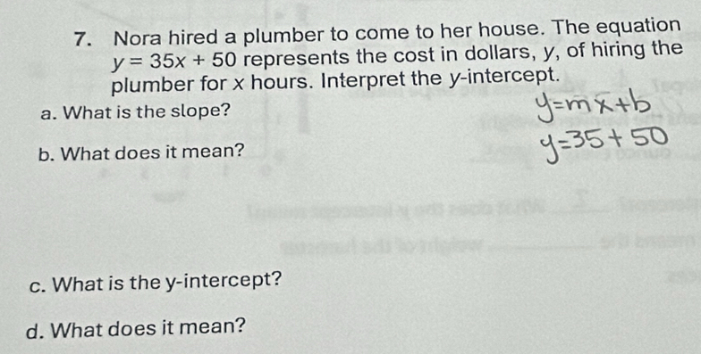 Nora hired a plumber to come to her house. The equation
y=35x+50 represents the cost in dollars, y, of hiring the 
plumber for x hours. Interpret the y-intercept. 
a. What is the slope? 
b. What does it mean? 
c. What is the y-intercept? 
d. What does it mean?