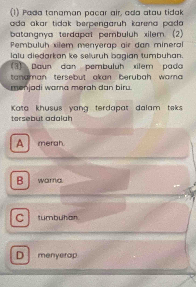 (1) Pada tanaman pacar air, ada atau tidak
ada akar tidak berpengaruh karena pada .
batangnya terdapat pembuluh xilem. (2)
Pembuluh xilem menyerap air dan mineral
lalu diedarkan ke seluruh bagian tumbuhan.
(3) Daun dan pembuluh xilem pada
tanaman tersebut akan berubah warna 
menjadi warna merah dan biru.
Kata khusus yang terdapat dalam teks
tersebut adalah
A merah.
B warna.
C tumbuhan.
D menyerap.