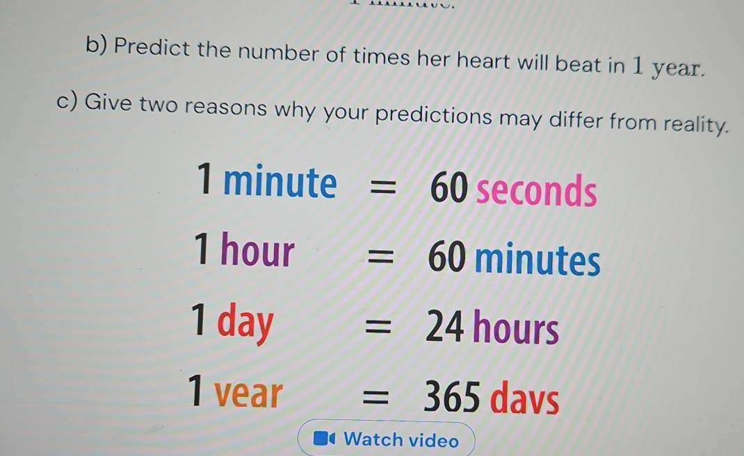 Predict the number of times her heart will beat in 1 year. 
c) Give two reasons why your predictions may differ from reality.
1 minute =60 seconds
1 hour =60 minutes
1 day =24 hours
1 vear =365 davs
Watch video