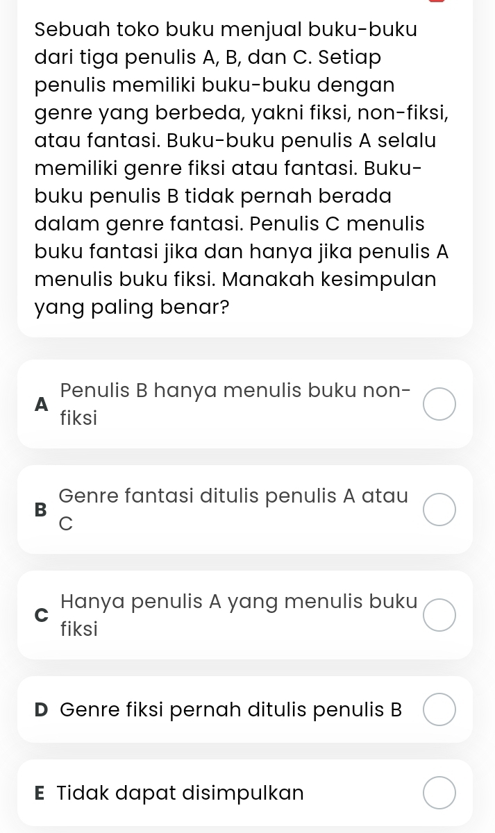 Sebuah toko buku menjual buku-buku
dari tiga penulis A, B, dan C. Setiap
penulis memiliki buku-buku dengan
genre yang berbeda, yakni fiksi, non-fiksi,
atau fantasi. Buku-buku penulis A selalu
memiliki genre fiksi atau fantasi. Buku-
buku penulis B tidak pernah berada
dalam genre fantasi. Penulis C menulis
buku fantasi jika dan hanya jika penulis A
menulis buku fiksi. Manakah kesimpulan
yang paling benar?
A Penulis B hanya menulis buku non-
fiksi
B Genre fantasi ditulis penulis A atau
C
C Hanya penulis A yang menulis buku
fiksi
D Genre fiksi pernah ditulis penulis B
E Tidak dapat disimpulkan