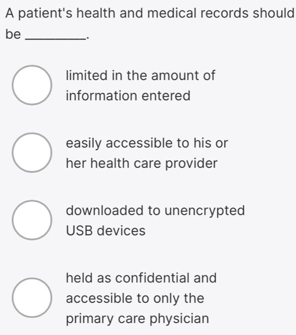 A patient's health and medical records should
be_
.
limited in the amount of
information entered
easily accessible to his or
her health care provider
downloaded to unencrypted
USB devices
held as confidential and
accessible to only the
primary care physician