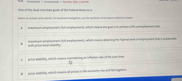 Homework = Unanswered = Due Nov 10th, 11:59Ph 
One of the dual mandate goals of the Federal Reserve is:
Select an answer and submit. For keyboard navigation, use the up/down arrow keys to select an answer.
a maximum employment (full employment), which means the goal is to achieve a 0% unemployment rate.
maximum employment (full employment), which means attaining the highest level of employment that is sustainable
b with price level stability.
c price stability, which means maintaining an inflation rate of 0% over time.
dì price stability, which means all prices in the economy rise and fall together.