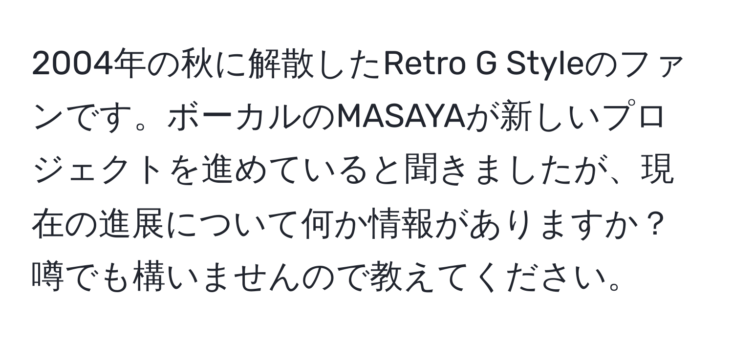 2004年の秋に解散したRetro G Styleのファンです。ボーカルのMASAYAが新しいプロジェクトを進めていると聞きましたが、現在の進展について何か情報がありますか？噂でも構いませんので教えてください。