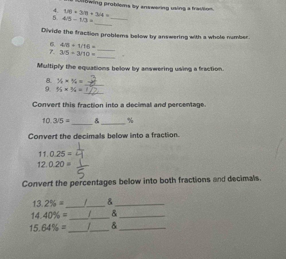 101l8wing problems by answering using a fraction. 
4. 1/6+3/8+3/4=
_ 
5. 4/5-1/3=
_ 
Divide the fraction problems below by answering with a whole number. 
6. 4/8+1/16=
_ 
7. 3/5/ 3/10= _ 
Multiply the equations below by answering using a fraction. 
_ 
8. 1/2* 3/4=
_ 
9. 2/3* 3/4=
Convert this fraction into a decimal and percentage.
10.3/5= _&_ % 
Convert the decimals below into a fraction.
11.0.25=
12.0.20=
Convert the percentages below into both fractions and decimals.
13.2% = _ 
_ 
_& 
_ 14.40% =
_ 
_&
15.64% = _ 
_ 
_&