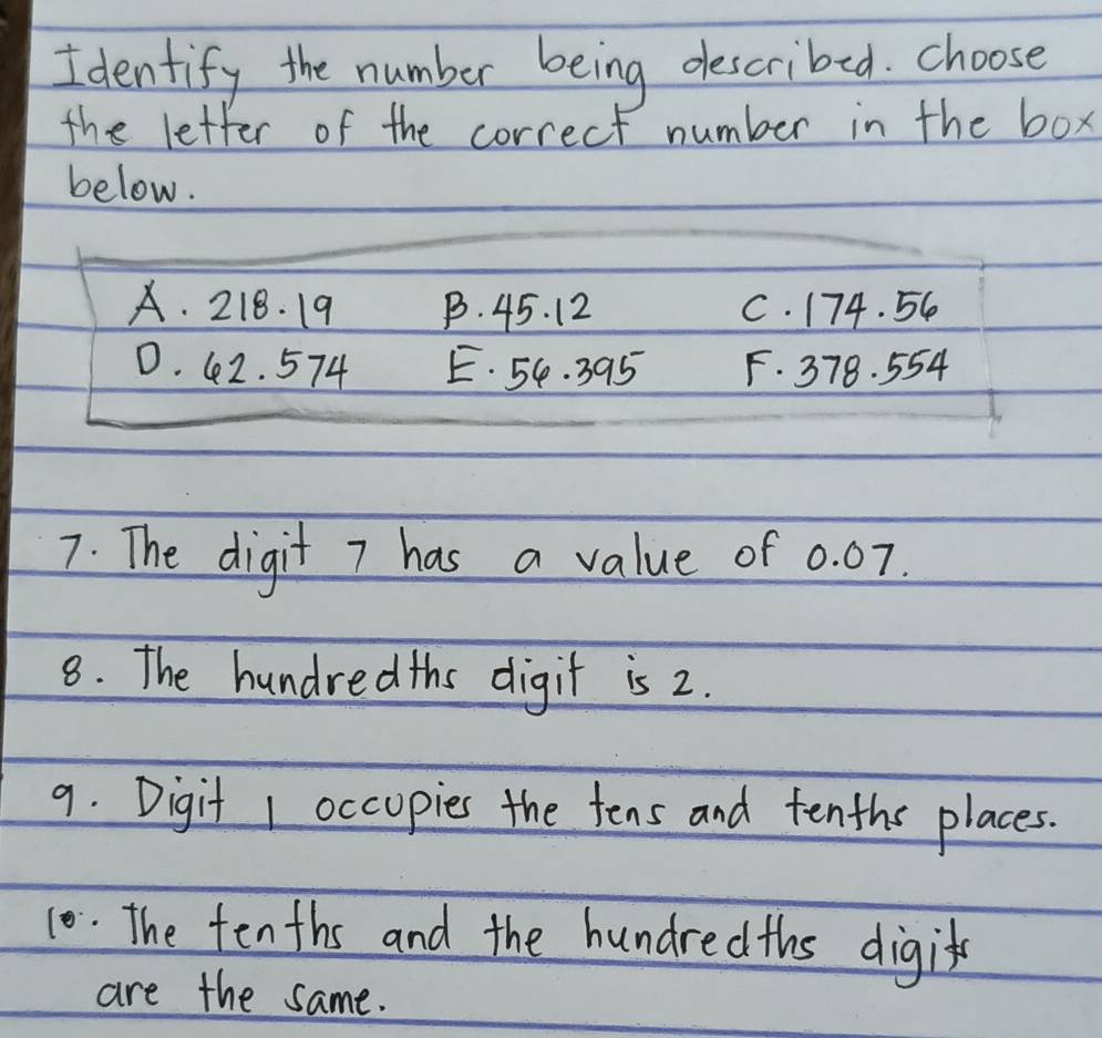 Identify the number being described. choose
the letter of the correct number in the box
below.
A. 218. 19 B. 45. 12 C. 174. 56
D. 42. 574 E. 54. 395 F. 378. 554
7. The digit 7 has a value of 0. 07.
8. The hundredths digit is 2.
9. Digit 1 occupies the tens and tenths places.
10. The tenths and the hundredths digit
are the same.