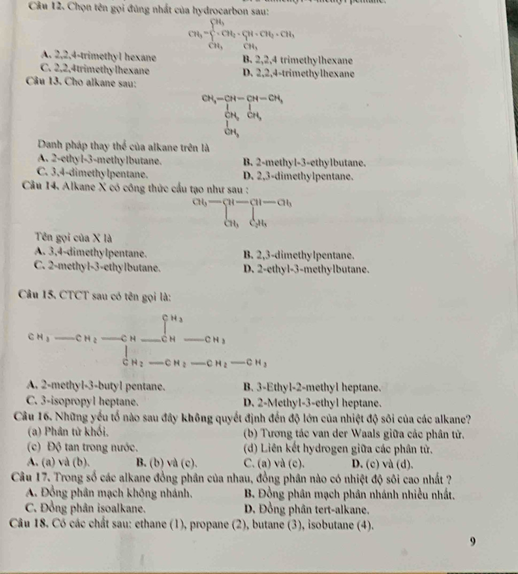 Chọn tên gọi đúng nhất của hydrocarbon sau:
CH_3=sumlimits _CH_3^CH_3CH_2· CH_3· CH_3
A. 2,2,4-trimethyl hexane B. 2,2,4 trimethylhexane
C. 2,2,4trimethy lhexane D. 2,2,4-trimethylhexane
Câu 13. Cho alkane sau:
beginarrayr CH_4-CH-CH-CH_3 CH_3OH, OH_2OH,endarray
Danh pháp thay thể của alkane trên là
A. 2-ethyl-3-methylbutane. B. 2-methyl-3-ethylbutane.
C. 3,4-dimethylpentane. D. 2,3-dimethylpentane.
Câu 14. Alkane X có công thức cầu tạo như sau :
cu,- u-ab cu,du,endarray.
Tên gọi của X là
A. 3,4-dimethylpentane. B. 2,3-dimethylpentane.
C. 2-methyl-3-ethylbutane. D. 2-ethyl-3-methylbutane.
Câu 15. CTCT sau có tên gọi là:
CN_1-CH_2-C_C_^CH_3CH_2-CH_CH_2-CH_2
A. 2-methyl-3-butyl pentane. B. 3-Ethyl-2-methyl heptane.
C. 3-isopropyl heptane. D. 2-Methyl-3-ethyl heptane.
Câu 16. Những yếu tố nào sau đây không quyết định đến độ lớn của nhiệt độ sôi của các alkane?
(a) Phân tứ khối, (b) Tương tác van der Waals giữa các phân tử.
(c) Độ tan trong nước. (d) Liên kết hydrogen giữa các phân tử.
A. (a) và (b). B. (b) và (c). C. (a) và (c). D. (c) và (d).
Câu 17. Trong số các alkane đồng phân của nhau, đồng phân nào có nhiệt độ sôi cao nhất ?
A. Đồng phần mạch không nhánh. B. Đồng phân mạch phân nhánh nhiều nhất.
C. Đồng phân isoalkane. D. Đồng phân tert-alkane.
Câu 18. Có các chất sau: ethane (1), propane (2), butane (3), isobutane (4).
9