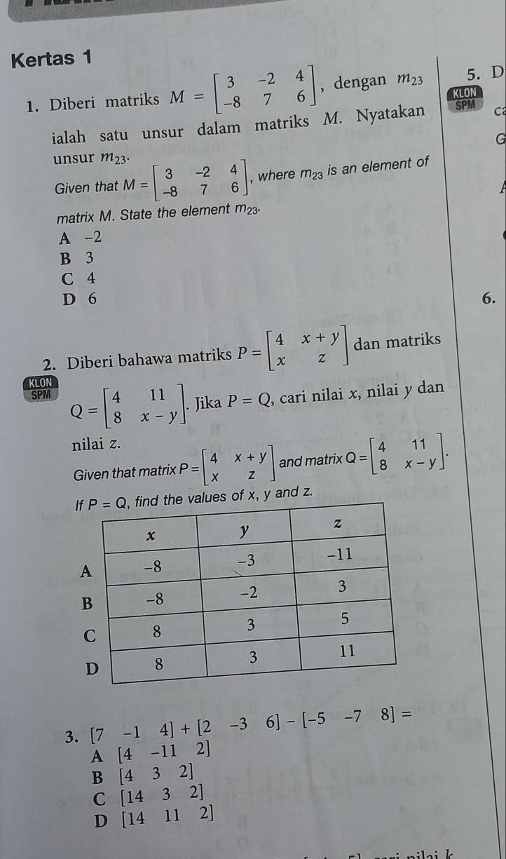 Kertas 1
1. Diberi matriks M=beginbmatrix 3&-2&4 -8&7&6endbmatrix , dengan m_23 5. D
KLON
ialah satu unsur dalam matriks M. Nyatakan SPM C
G
unsur m_23.
Given that M=beginbmatrix 3&-2&4 -8&7&6endbmatrix , where m_23 is an element of
matrix M. State the element m_23^.
A -2
B 3
C 4
D 6 6.
2. Diberi bahawa matriks P=beginbmatrix 4&x+y x&zendbmatrix dan matriks
KLON
SPM Q=beginbmatrix 4&11 8&x-yendbmatrix. Jika P=Q , cari nilai x, nilai y dan
nilai z.
Given that matrix P=beginbmatrix 4&x+y x&zendbmatrix and matrix Q=beginbmatrix 4&11 8&x-yendbmatrix .
es of x, y and z.
3. [7 -14]+[2 -3 6] - [-5-78]=
A [4-112]
B [432]
C [1432]
D [14112]