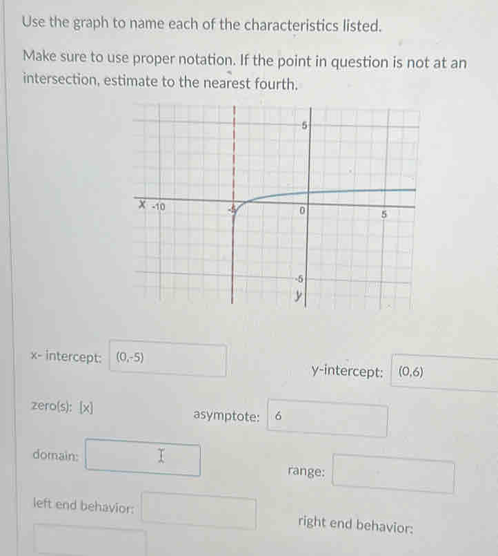 Use the graph to name each of the characteristics listed. 
Make sure to use proper notation. If the point in question is not at an 
intersection, estimate to the nearest fourth.
x - intercept: (0,-5) y-intercept: (0,6)
zero(s): [x] asymptote: 6 □
domain: □ range: □ 
left end behavior: □ right end behavior: 
□  □