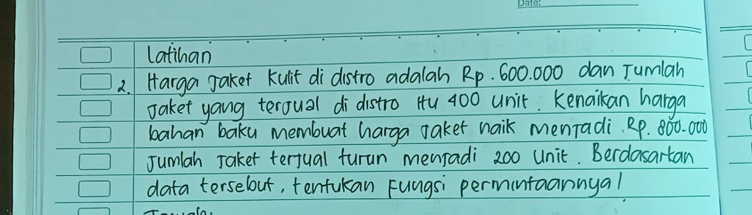 latihan 
2.Harga Jaket kulit di distro adalah Rp. 600. 000 dan Tumlan 
saket yang teroual di distro Hu 400 unit. Kenaikan harga 
bahan baku membuat harga taket naik menTadi. RP. 800. 000
Jumlah Jaket terjual furun menradi 200 unit. Berdasartan 
data terselout, tentukan Fungsi permintaannyal