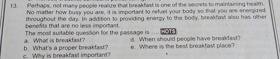 Perhaps, not many people realize that breakfast is one of the secrets to maintaining health.
No matter how busy you are, it is important to refuel your body so that you are energized
throughout the day. In addition to providing energy to the body, breakfast also has other
benefits that are no less important.
The most suitable question for the passage is ... HOTS
a. What is breakfast? d. When should people have breakfast?
b. What's a proper breakfast? e. Where is the best breakfast place?
c. Why is breakfast important?