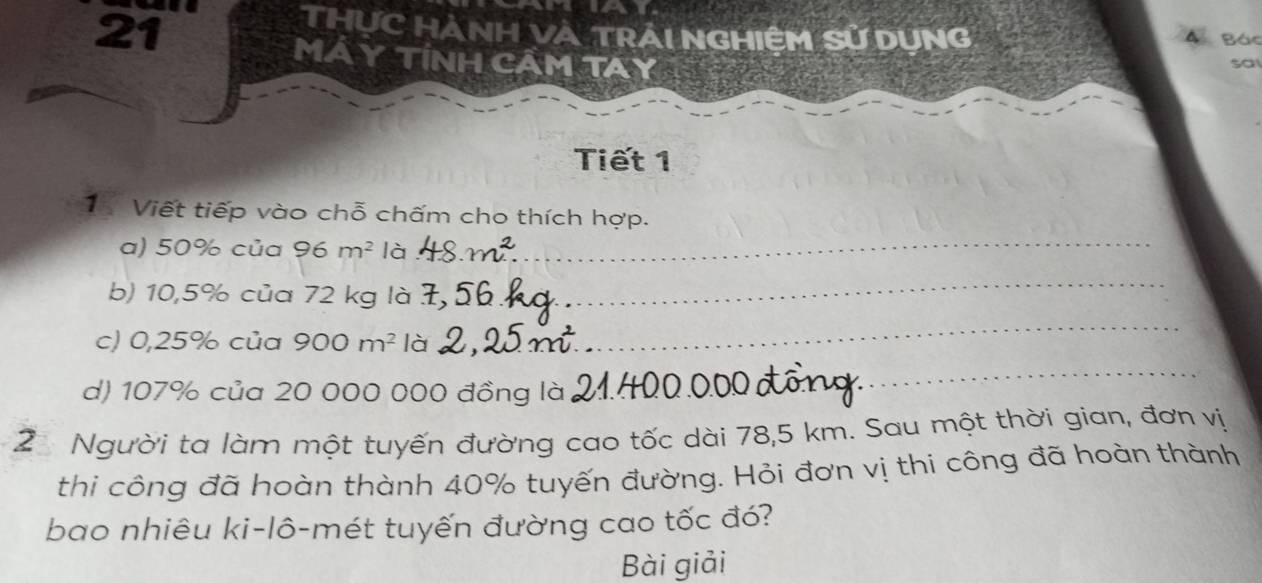 as 
THỤC HẢNH VÀ TRÁI NGHIỆM Sử DUNG 
a Bác 
MÁ Y TÍNH CÂM TAY 
sa 
Tiết 1 
_ 
1 Viết tiếp vào chỗ chấm cho thích hợp. 
a) 50% của 96m^2 là 
b) 10,5% của 72 kg là 
_ 
c) 0,25% của 900m^2 là_ 
_ 
d) 107% của 20 000 000 đồng là_ 
_ 
2 Người ta làm một tuyến đường cao tốc dài 78,5 km. Sau một thời gian, đơn vị 
thi công đã hoàn thành 40% tuyến đường. Hỏi đơn vị thi công đã hoàn thành 
bao nhiêu ki-lô-mét tuyến đường cao tốc đó? 
Bài giải