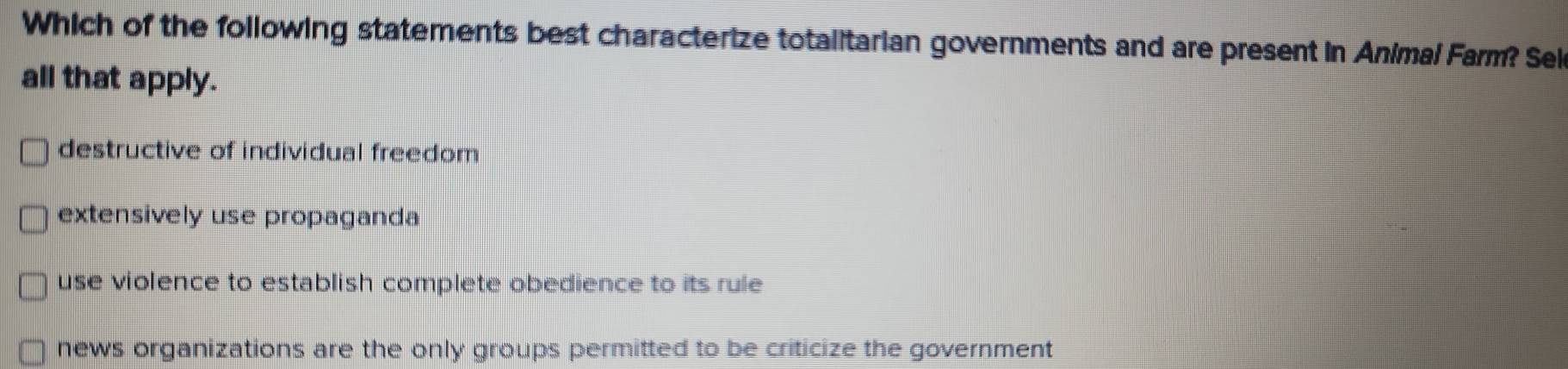 Which of the following statements best characterize totalitarian governments and are present in Animal Farm? Sek
all that apply.
destructive of individual freedom
extensively use propaganda
use violence to establish complete obedience to its rule
news organizations are the only groups permitted to be criticize the government