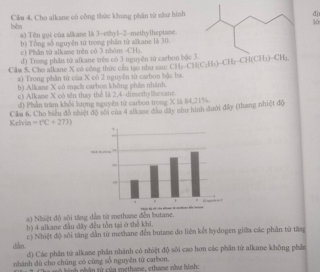 Cho alkane có công thức khung phân tử như hình
đj1
lớ
bên
a) Tên gọi của alkane là 3-ethyl-2-methylheptane.
b) Tổng số nguyên tử trong phân tử alkane là 30.
c) Phân tử alkane trên có 3 nhóm -CH₂.
d) Trong phân tử alkane trên có 3 nguyên tử carbon bậc 3
Câu 5. Cho alkane X có công thức cầu tạo như sau: CH_3-CH(C_2H_5)-CH_2
a) Trong phân tử của X có 2 nguyên tử carbon bậc ba.
b) Alkane X có mạch carbon không phân nhánh.
c) Alkane X có tên thay thể là 2,4-dimethylhexane.
d) Phần trăm khối lượng nguyên tử carbon trong X là 84,21%.
Câu 6. Cho biểu đồ nhiệt độ sôi của 4 alkane đầu dãy như hình dưới đây (thang nhiệt độ
Kelvin =t°C+273)
a) Nhiệt độ sôi tăng dần từ methane đến butane.
b) 4 alkane đầu dãy đều tồn tại ở thể khí.
c) Nhiệt độ sôi tăng dần từ methane đến butane do liên kết hydogen giữa các phân tử tăng
dần.
d) Các phân tử alkane phân nhánh có nhiệt độ sôi cao hơn các phân tử alkane không phân
nhánh dù cho chúng có cùng số nguyên tử carbon.
mô hình phân tử của methane, ethane như hình: