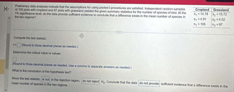 Preliminary data analyses indicate that the assumptions for using pooled t-procedures are satisfied. Independent random samples
of 105 plots with cropland and 97 plots with grassland yielded the given summary statistics for the number of species of bird. At the
1% significance level, do the data provide sufficient evidence to conclude that a difference exists in the mean number of species in
the two regions?
Compute the test statistic.
t=□ (Round to three decimal places as needed.)
Determine the critical value or values.
(Round to three decimal places as needed. Use a comma to separate answers as needed.)
What is the conclusion of the hypothesis test?
Since the test statistic is not in the rejection region,  do not reject H_0. Conclude that the data do not provide  sufficient evidence that a difference exists in the
mean number of species in the two regions.