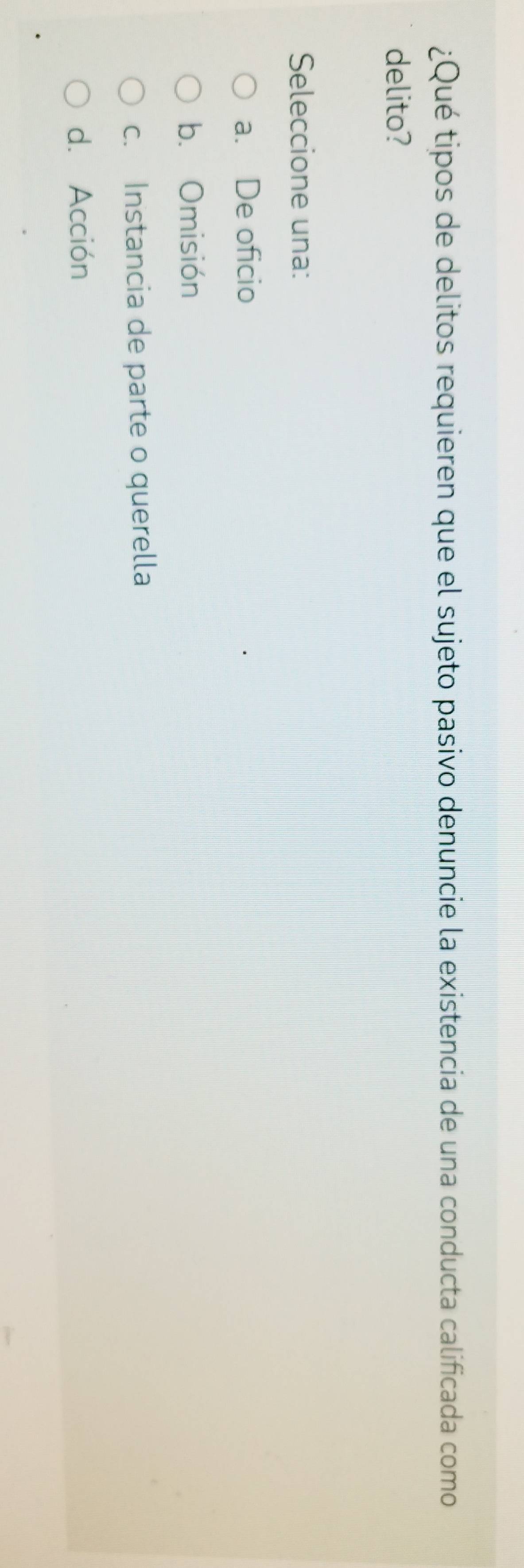 ¿Qué tipos de delitos requieren que el sujeto pasivo denuncie la existencia de una conducta calificada como
delito?
Seleccione una:
a. De oficio
b. Omisión
c. Instancia de parte o querella
d. Acción