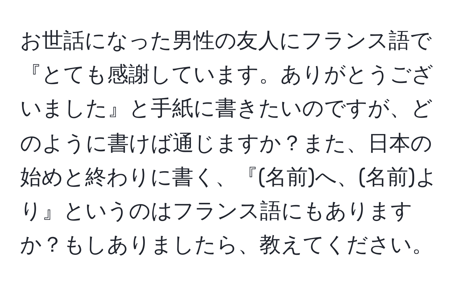 お世話になった男性の友人にフランス語で『とても感謝しています。ありがとうございました』と手紙に書きたいのですが、どのように書けば通じますか？また、日本の始めと終わりに書く、『(名前)へ、(名前)より』というのはフランス語にもありますか？もしありましたら、教えてください。