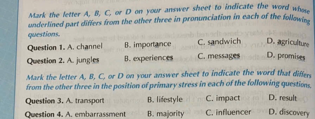 Mark the letter A, B, C, or D on your answer sheet to indicate the word whose
underlined part differs from the other three in pronunciation in each of the following
questions.
Question 1. A. channel B. importance C. sandwich D. agriculture
Question 2. A. jungles B. experiences C. messages D. promises
Mark the letter A, B, C, or D on your answer sheet to indicate the word that differs
from the other three in the position of primary stress in each of the following questions.
Question 3. A. transport B. lifestyle C. impact D. result
Question 4. A. embarrassment B. majority C. influencer D. discovery