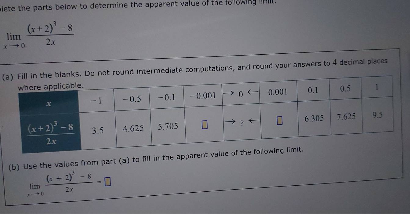 blete the parts below to determine the apparent value of the following limit.
limlimits _xto 0frac (x+2)^3-82x
(ound intermediate computations, and round your answers to 4 decimal places
(b) Use the values from part (a) to fill in the appare
limlimits _xto 0frac (x+2)^3-82x=□