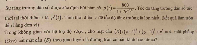 Sự tăng trưởng dân số được xác định bởi hàm số p(t)= 800/1+7e^(-0,2t) . Tốc độ tăng trưởng dân số tức 
thời tại thời điểm ≠ là p'(t). Tính thời điểm 1 để tốc độ tăng trưởng là lớn nhất. (kết quả làm tròn 
đến hàng đơn vị) 
Trong không gian với hệ toạ độ Oxyz , cho mặt cầu (S):( (x-1)^2+(y-1)^2+z^2=4. mặt phẳng 
(Oxy) cắt mặt cầu (S) theo giao tuyến là đường tròn có bán kính bao nhiêu?