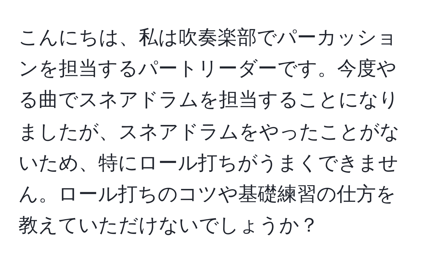 こんにちは、私は吹奏楽部でパーカッションを担当するパートリーダーです。今度やる曲でスネアドラムを担当することになりましたが、スネアドラムをやったことがないため、特にロール打ちがうまくできません。ロール打ちのコツや基礎練習の仕方を教えていただけないでしょうか？